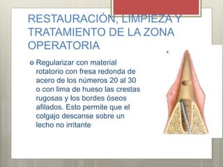 RESTAURACIÓN, LIMPIEZA Y
TRATAMIENTO DE LA ZONA
OPERATORIA
 Regularizar con material
rotatorio con fresa redonda de
acero de los números 20 al 30
o con lima de hueso las crestas
rugosas y los bordes óseos
afilados. Esto permite que el
colgajo descanse sobre un
lecho no irritante
 