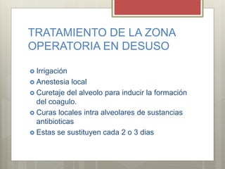 TRATAMIENTO DE LA ZONA
OPERATORIA EN DESUSO
 Irrigación
 Anestesia local
 Curetaje del alveolo para inducir la formación
del coagulo.
 Curas locales intra alveolares de sustancias
antibioticas
 Estas se sustituyen cada 2 o 3 dias
 