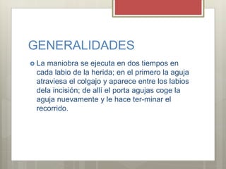GENERALIDADES
 La maniobra se ejecuta en dos tiempos en
cada labio de la herida; en el primero la aguja
atraviesa el colgajo y aparece entre los labios
dela incisión; de allí el porta agujas coge la
aguja nuevamente y le hace ter-minar el
recorrido.
 