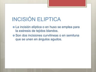 INCISIÓN ELIPTICA
 La incisión elíptica o en huso se emplea para
la exéresis de tejidos blandos.
 Son dos incisiones cur...