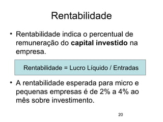 20
Rentabilidade
• Rentabilidade indica o percentual de
remuneração do capital investido na
empresa.
• A rentabilidade esperada para micro e
pequenas empresas é de 2% a 4% ao
mês sobre investimento.
Rentabilidade = Lucro Líquido / Entradas
 