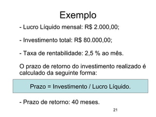 21
Exemplo
- Lucro Líquido mensal: R$ 2.000,00;
- Investimento total: R$ 80.000,00;
- Taxa de rentabilidade: 2,5 % ao mês.
O prazo de retorno do investimento realizado é
calculado da seguinte forma:
- Prazo de retorno: 40 meses.
Prazo = Investimento / Lucro Líquido.
 