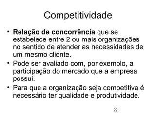 22
Competitividade
• Relação de concorrência que se
estabelece entre 2 ou mais organizações
no sentido de atender as necessidades de
um mesmo cliente.
• Pode ser avaliado com, por exemplo, a
participação do mercado que a empresa
possui.
• Para que a organização seja competitiva é
necessário ter qualidade e produtividade.
 