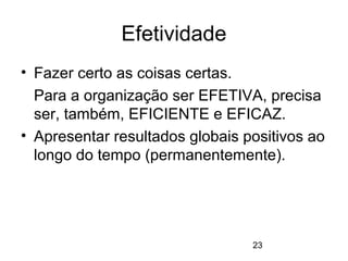 23
Efetividade
• Fazer certo as coisas certas.
Para a organização ser EFETIVA, precisa
ser, também, EFICIENTE e EFICAZ.
• Apresentar resultados globais positivos ao
longo do tempo (permanentemente).
 