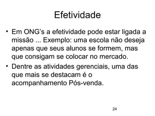 24
Efetividade
• Em ONG’s a efetividade pode estar ligada a
missão ... Exemplo: uma escola não deseja
apenas que seus alunos se formem, mas
que consigam se colocar no mercado.
• Dentre as atividades gerenciais, uma das
que mais se destacam é o
acompanhamento Pós-venda.
 