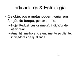 26
Indicadores & Estratégia
• Os objetivos e metas podem variar em
função do tempo, por exemplo:
– Hoje: Reduzir custos (meta), indicador de
eficiência;
– Amanhã: melhorar o atendimento ao cliente,
indicadores da qualidade.
 