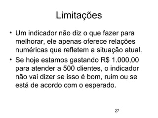 27
Limitações
• Um indicador não diz o que fazer para
melhorar, ele apenas oferece relações
numéricas que refletem a situação atual.
• Se hoje estamos gastando R$ 1.000,00
para atender a 500 clientes, o indicador
não vai dizer se isso é bom, ruim ou se
está de acordo com o esperado.
 