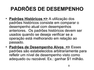 8
PADRÕES DE DESEMPENHO
• Padrões Históricos => A utilização dos
padrões históricos consiste em comparar o
desempenho atual com desempenhos
anteriores. Os padrões históricos devem ser
usados quando se deseja verificar se a
operação está melhorando em relação ao
passado.
• Padrões de Desempenho Alvos => Esses
padrões são estabelecidos arbitrariamente para
refletir um nível de desempenho visto como
adequado ou razoável. Ex.: ganhar $1 milhão.
 