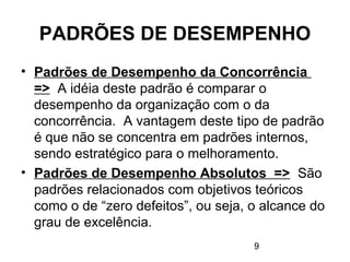 9
PADRÕES DE DESEMPENHO
• Padrões de Desempenho da Concorrência
=> A idéia deste padrão é comparar o
desempenho da organização com o da
concorrência. A vantagem deste tipo de padrão
é que não se concentra em padrões internos,
sendo estratégico para o melhoramento.
• Padrões de Desempenho Absolutos => São
padrões relacionados com objetivos teóricos
como o de “zero defeitos”, ou seja, o alcance do
grau de excelência.
 