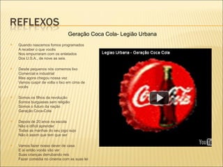 Geração Coca Cola- Legião Urbana
   Quando nascemos fomos programados
    A receber o que vocês
    Nos empurraram com os enlatados
    Dos U.S.A., de nove as seis.

   Desde pequenos nós comemos lixo
    Comercial e industrial
    Mas agora chegou nossa vez
    Vamos cuspir de volta o lixo em cima de
    vocês

   Somos os filhos da revolução
    Somos burgueses sem religião
    Somos o futuro da nação
    Geração Coca-Cola

   Depois de 20 anos na escola
    Não é difícil aprender
    Todas as manhas do seu jogo sujo
    Não é assim que tem que ser

   Vamos fazer nosso dever de casa
    E aí então vocês vão ver
    Suas crianças derrubando reis
    Fazer comédia no cinema com as suas lei
 