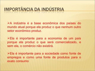 A indústria é a base econômica dos países do
mundo atual porque ela produz o que nenhum outro
setor econômico produz.

Ela é importante para a economia de um país
porque ela produz o que será comercializado, e
sem ela, o comércio não existirá.

Ela é importante para a sociedade como fonte de
empregos e como uma fonte de produtos para o
exato consumo
 