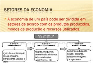    A economia de um país pode ser dividida em
     setores de acordo com os produtos produzidos,
     modos de produção e recursos utilizados.
     Estes setores econômicos podem mostrar o
     grau de desenvolvimento econômico de um
     país ou região
                         roupas, máquinas,      comércio,educação
agricultura,mineração,                          saúde, seguros,
                         automóveis,alimentos
pesca,pecuária,                                 telecomunicações,
                         industrializados,
extrativismo vegetal e                          transporte,etc
                           eletrônicos, etc
caça
 