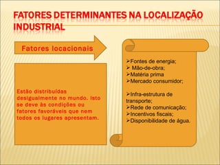 Fatores locacionais
                               Fontes de energia;
                                Mão-de-obra;
                               Matéria prima
                               Mercado consumidor;
Estão distribuídas             Infra-estrutura de
desigualmente no mundo. Isto
                               transporte;
se deve às condições ou        Rede de comunicação;
fatores favoráveis que nem     Incentivos fiscais;
todos os lugares apresentam.   Disponibilidade de água.
 