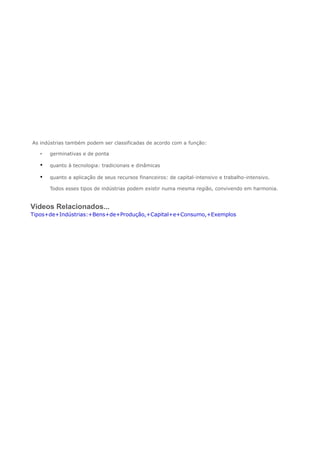 .As indústrias também podem ser classificadas de acordo com a função:
• germinativas e de ponta
• quanto à tecnologia: tradicionais e dinâmicas
• quanto a aplicação de seus recursos financeiros: de capital-intensivo e trabalho-intensivo.
Todos esses tipos de indústrias podem existir numa mesma região, convivendo em harmonia.
Vídeos Relacionados...
Tipos+de+Indústrias:+Bens+de+Produção,+Capital+e+Consumo,+Exemplos
 