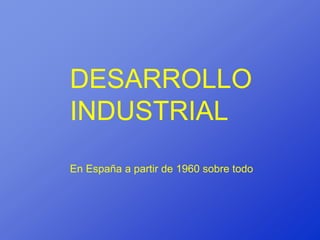 DESARROLLO
INDUSTRIAL
En España a partir de 1960 sobre todo
 