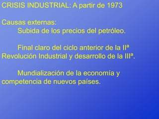 CRISIS INDUSTRIAL: A partir de 1973

Causas externas:
    Subida de los precios del petróleo.

    Final claro del ciclo anterior de la IIª
Revolución Industrial y desarrollo de la IIIª.

    Mundialización de la economía y
competencia de nuevos países.
 