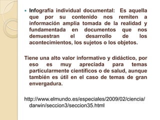    Infografía individual documental: Es aquella
    que por su contenido nos remiten a
    información amplia tomada de la realidad y
    fundamentada en documentos que nos
    demuestran       el    desarrollo    de     los
    acontecimientos, los sujetos o los objetos.

Tiene una alto valor informativo y didáctico, por
  eso    es   muy     apreciada    para    temas
  particularmente científicos o de salud, aunque
  también es útil en el caso de temas de gran
  envergadura.

http://www.elmundo.es/especiales/2009/02/ciencia/
  darwin/seccion3/seccion35.html
 