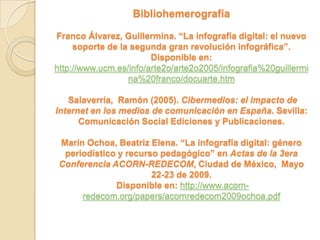 Bibliohemerografía

Franco Álvarez, Guillermina. “La infografía digital: el nuevo
     soporte de la segunda gran revolución infográfica”.
                        Disponible en:
http://www.ucm.es/info/arte2o/arte2o2005/infografia%20guillermi
                  na%20franco/docuarte.htm

   Salaverría, Ramón (2005). Cibermedios: el impacto de
Internet en los medios de comunicación en España. Sevilla:
      Comunicación Social Ediciones y Publicaciones.

 Marín Ochoa, Beatriz Elena. “La infografía digital: género
  periodístico y recurso pedagógico” en Actas de la 3era
 Conferencia ACORN-REDECOM, Ciudad de México, Mayo
                       22-23 de 2009.
              Disponible en: http://www.acorn-
      redecom.org/papers/acornredecom2009ochoa.pdf
 