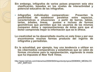Sin embargo, infógrafos de varios países proponen esta otra
  clasificación, basados en los niveles de interactividad y
  potencial educativo de las infografías.

   Infografías individuales comparativas:        Presentan la
    posibilidad de establecer paralelos entre espacios,
    características o situaciones a partir de barras, tablas,
    tartas, árboles, líneas,    puntos e incluso de formas
    geométricas que permiten que los usuarios de las mismas
    comparen datos y representaciones de éstos para que el
    lector comprenda mejor la información que se le ofrece.

La creatividad se ha desarrollado mucho en esta línea y por eso
  encontramos muchas formas producto del ingenio de
  infógrafos y periodistas.

En la actualidad, por ejemplo, hay una tendencia a utilizar en
  los cibermedios comparativos y estadísticas que se valen de
  formas circulares para la representación, siguiendo la moda
  que ha impuesto el New York Times.

http://www.nytimes.com/interactive/2008/08/04/sports/olympics/20080804_MEDALCO
    UNT_MAP.html
 