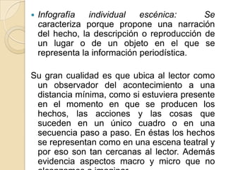    Infografía   individual   escénica:      Se
    caracteriza porque propone una narración
    del hecho, la descripción o reproducción de
    un lugar o de un objeto en el que se
    representa la información periodística.

Su gran cualidad es que ubica al lector como
 un observador del acontecimiento a una
 distancia mínima, como si estuviera presente
 en el momento en que se producen los
 hechos, las acciones y las cosas que
 suceden en un único cuadro o en una
 secuencia paso a paso. En éstas los hechos
 se representan como en una escena teatral y
 por eso son tan cercanas al lector. Además
 evidencia aspectos macro y micro que no
 