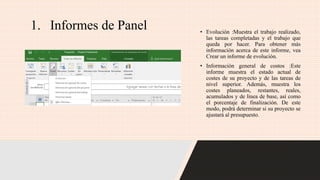 1. Informes de Panel • Evolución :Muestra el trabajo realizado,
las tareas completadas y el trabajo que
queda por hacer. Para obtener más
información acerca de este informe, vea
Crear un informe de evolución.
• Información general de costos :Este
informe muestra el estado actual de
costes de su proyecto y de las tareas de
nivel superior. Además, muestra los
costes planeados, restantes, reales,
acumulados y de línea de base, así como
el porcentaje de finalización. De este
modo, podrá determinar si su proyecto se
ajustará al presupuesto.
 