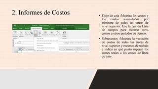 2. Informes de Costos • Flujo de caja :Muestra los costos y
los costos acumulados por
trimestre de todas las tareas de
nivel superior. Use la opción Lista
de campos para mostrar otros
costos u otros periodos de tiempo.
• Sobrecostos :Muestra la variación
de costos de todas las tareas de
nivel superior y recursos de trabajo
e indica en qué punto superan los
costes reales a los costos de línea
de base.
 