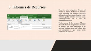 3. Informes de Recursos.
• Recursos sobre asignados: Muestra el
estado de trabajo de todos los recursos
sobre asignados con información acerca
del trabajo real y restante. Gracias a este
informe, podrá intentar resolver estas
sobreasignaciones en la Vista de
planeador de equipo.
• Visión general de los recursos: Muestra
el estado de todas las personas (recursos
de trabajo) que están trabajando en su
proyecto para que sepa qué trabajo falta
por completar y qué tareas están
pendientes de realizar.
 