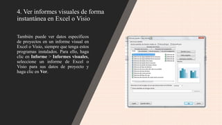 4. Ver informes visuales de forma
instantánea en Excel o Visio
También puede ver datos específicos
de proyectos en un informe visual en
Excel o Visio, siempre que tenga estos
programas instalados. Para ello, haga
clic en Informe > Informes visuales,
seleccione un informe de Excel o
Visio para sus datos de proyecto y
haga clic en Ver.
 