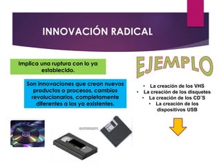 Son innovaciones que crean nuevos 
productos o procesos, cambios 
revolucionarios, completamente 
diferentes a los ya existentes. 
• La creación de los VHS 
• La creación de los disquetes 
• La creación de los CD¨S 
• La creación de los 
dispositivos USB 
INNOVACIÓN RADICAL 
Implica una ruptura con lo ya 
establecido. 
 