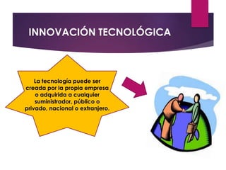 INNOVACIÓN TECNOLÓGICA 
La tecnología puede ser 
creada por la propia empresa 
o adquirida a cualquier 
suministrador, público o 
privado, nacional o extranjero. 
 