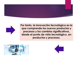 Por tanto, la innovación tecnológica es la 
que comprende los nuevos productos y 
procesos y los cambios significativos, 
desde el punto de vista tecnológico, en 
productos y procesos. 
 