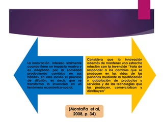 La innovación interesa realmente 
cuando tiene un impacto masivo y 
es adoptado por la sociedad 
produciendo cambios en sus 
hábitos. En esto incide el proceso 
de difusión, es decir, que se 
transforma la invención en un 
fenómeno económico-social. 
Considera que la innovación 
además de mantener una estrecha 
relación con la invención “trata de 
responder a los cambios que se 
producen en las vidas de las 
personas mediante la modificación 
y adaptación de productos y 
servicios y de las tecnologías que 
las producen, comercializan y 
distribuyen” 
(Montaña et al, 
2008, p. 34) 
 