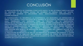 CONCLUSIÓN
LA NNOVACIÓN TÉCNICA SE CONSIDERA COMO ALGO NUEVO, YA SEA DE FORMA PARTICULAR PARA
UN INDIVIDUO, O DE FORMA SOCIAL, DE ACUERDO AL SISTEMA QUE LAS ADOPTE.
INNOVAR ES GENERAR O ENCONTRAR IDEAS, SELECCIONARLAS, IMPLEMENTARLAS Y
COMERCIALIZARLAS.
LA INVESTIGACIÓN Y EL DESARROLLO, LA COMPETENCIA, LOS SEMINARIOS, LAS EXPOSICIONES O
FERIAS, LOS CLIENTES Y CADA EMPLEADO DE LA EMPRESA ES UN POTENCIAL PROVEEDOR DE NUEVAS
IDEAS GENERANDO LAS ENTRADAS PARA EL PROCESO DE LA INNOVACIÓN.
DENTRO DE LOS PROCESOS DE NEGOCIO DE UNA EMPRESA SE DEBE CONSIDERAR EL PROCESO DE LA
INNOVACIÓN QUE CUBRE DESDE LA GENERACIÓN DE IDEAS, PASANDO POR LA PRUEBA DE VIABILIDAD
HASTA LA COMERCIALIZACIÓN DEL PRODUCTO O SERVICIO. LAS IDEAS PUEDEN REFERIRSE A
DESARROLLAR O MEJORAR UN NUEVO PRODUCTO, SERVICIO O PROCESO.
PARA REALIZAR ESTE TRABAJO DE INNOVACIÓN SISTEMÁTICAMENTE NOS DEBEMOS APOYAR EN EL
CONOCIDO MÉTODO DE GESTIÓN DE PROYECTOS.
LA INNOVACIÓN DE PRODUCTO ES UNA DE LAS ESTRATEGIAS DE EMPRESA ENCAMINADA A GANAR
COMPETITIVIDAD EN EL MERCADO BIEN MEDIANTE AHORROS DE COSTES DE PRODUCCIÓN O
DISTRIBUCIÓN BIEN MEDIANTE ÉXITOS COMERCIALES (AUMENTO DE VENTAS, FIDELIZACIÓN DE CLIENTES,
AUMENTO DE CUOTA DE MERCADO, ETC.)
 