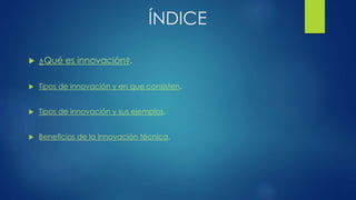 ÍNDICE
 ¿Qué es innovación?.
 Tipos de innovación y en que consisten.
 Tipos de innovación y sus ejemplos.
 Beneficios de la innovación técnica.
 