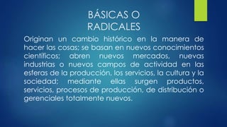 BÁSICAS O
RADICALES
Originan un cambio histórico en la manera de
hacer las cosas; se basan en nuevos conocimientos
científicos; abren nuevos mercados, nuevas
industrias o nuevos campos de actividad en las
esferas de la producción, los servicios, la cultura y la
sociedad; mediante ellas surgen productos,
servicios, procesos de producción, de distribución o
gerenciales totalmente nuevos.
 