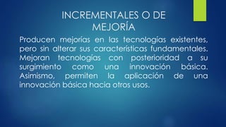 INCREMENTALES O DE
MEJORÍA
Producen mejorías en las tecnologías existentes,
pero sin alterar sus características fundamentales.
Mejoran tecnologías con posterioridad a su
surgimiento como una innovación básica.
Asimismo, permiten la aplicación de una
innovación básica hacia otros usos.
 