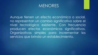 MENORES
Aunque tienen un efecto económico o social,
no representan un cambio significativo sobre el
nivel tecnológico existente. Con frecuencia
producen efectos económicos significativos.
Organizativas simples para incrementar los
servicios que brinda un establecimiento.
 