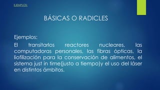 EJEMPLOS:
BÁSICAS O RADICLES
Ejemplos:
El transitarlos reactores nucleares, las
computadoras personales, las fibras ópticas, la
liofilización para la conservación de alimentos, el
sistema just in time(justo a tiempo)y el uso del láser
en distintos ámbitos.
 