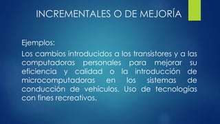 INCREMENTALES O DE MEJORÍA
Ejemplos:
Los cambios introducidos a los transistores y a las
computadoras personales para mejorar su
eficiencia y calidad o la introducción de
microcomputadoras en los sistemas de
conducción de vehículos. Uso de tecnologías
con fines recreativos.
 