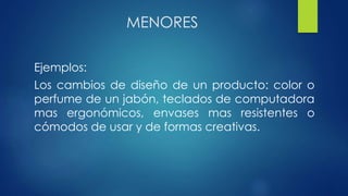 MENORES
Ejemplos:
Los cambios de diseño de un producto: color o
perfume de un jabón, teclados de computadora
mas ergonómicos, envases mas resistentes o
cómodos de usar y de formas creativas.
 