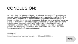 CONCLUSIÓN:
En conclusión ser innovador es una manera de ver el mundo. Es innovador
cuando alguien se imagina cada día como un proceso incompleto donde el
puede hacer un cambio. El innovador está totalmente convencido que él
puede cambiar el mundo en la manera de darle un nuevo sentido a las cosas
y esto se a observado en la tecnología y como es que cada vez evoluciona
mas haciendo que sea mejor estéticamente y funcionalmente, como se
menciono anteriormente en los diferentes tipos de innovación ya sean
básicos, incrementales o menores hace un cambio favorable a los seres
humanos satisfaciendo sus necesidades.
Bibliografía:
http://bvs.sld.cu/revistas/san/vol4_4_00/san01400.htm
INDICE
 