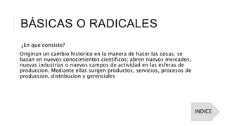 BÁSICAS O RADICALES
¿En que consiste?
Originan un cambio historico en la manera de hacer las cosas; se
basan en nuevos conocimientos cientificos; abren nuevos mercados,
nuevas industrias o nuevos campos de actividad en las esferas de
produccion. Mediante ellas surgen productos, servicios, procesos de
produccion, distribucion y gerenciales
INDICE
 
