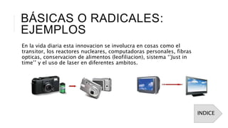 BÁSICAS O RADICALES:
EJEMPLOS
En la vida diaria esta innovacion se involucra en cosas como el
transitor, los reactores nucleares, computadoras personales, fibras
opticas, conservacion de alimentos (leofiliacion), sistema ‘’Just in
time’’ y el uso de laser en diferentes ambitos.
INDICE
 