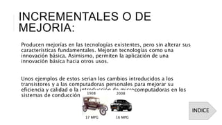 INCREMENTALES O DE
MEJORIA:
Producen mejorías en las tecnologías existentes, pero sin alterar sus
características fundamentales. Mejoran tecnologías como una
innovación básica. Asimismo, permiten la aplicación de una
innovación básica hacia otros usos.
Unos ejemplos de estos serian los cambios introducidos a los
transistores y a las computadoras personales para mejorar su
eficiencia y calidad o la introducción de microcomputadoras en los
sistemas de conducción de vehículos.
INDICE
 