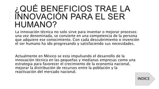 ¿QUÉ BENEFICIOS TRAE LA
INNOVACIÓN PARA EL SER
HUMANO?
La innovación técnica no solo sirve para inventar o mejorar procesos:
una vez denominada, se convierte en una competencia de la persona
que adquiere ese conocimiento. Con cada descubrimiento o invención
el ser humano ha ido progresando y satisfaciendo sus necesidades.
Actualmente en México se esta impulsando el desarrollo de la
innovación técnica en las pequeñas y medianas empresas como una
estrategia para favorecer el crecimiento de la economía nacional,
mejorar la distribución de recursos entre la población y la
reactivación del mercado nacional.
INDICE
 