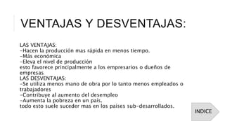 VENTAJAS Y DESVENTAJAS:
LAS VENTAJAS:
-Hacen la producción mas rápida en menos tiempo.
-Más económica
-Eleva el nivel de producción
esto favorece principalmente a los empresarios o dueños de
empresas
LAS DESVENTAJAS:
-Se utiliza menos mano de obra por lo tanto menos empleados o
trabajadores
-Contribuye al aumento del desempleo
-Aumenta la pobreza en un país.
todo esto suele suceder mas en los países sub-desarrollados.
INDICE
 