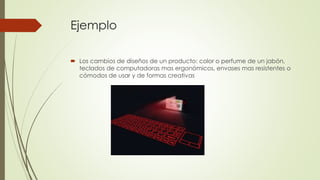 Ejemplo
 Los cambios de diseños de un producto: color o perfume de un jabón,
teclados de computadoras mas ergonómicos, envases mas resistentes o
cómodos de usar y de formas creativas
 