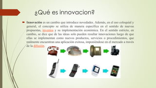 ¿Qué es innovacion?
 Innovación es un cambio que introduce novedades. Además, en el uso coloquial y
general, el concepto se utiliza de manera específica en el sentido de nuevas
propuestas, inventos y su implementación económica. En el sentido estricto, en
cambio, se dice que de las ideas solo pueden resultar innovaciones luego de que
ellas se implementan como nuevos productos, servicios o procedimientos, que
realmente encuentran una aplicación exitosa, imponiéndose en el mercado a través
de la difusión.
 