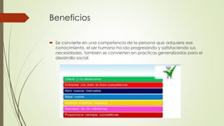 Beneficios
 Se convierte en una competencia de la persona que adquiere ese
conocimiento, el ser humano ha ido progresando y satisfaciendo sus
necesidades, tambien se convierten en practicas generalizadas para el
desarrollo social.
 