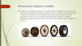 Innovacion basica o radial
 Originan un cambio histórico en la manera de hacerlas cosa: se basan en
nuevos conocimientos científicos; abren nuevos campos, nuevas industrias
o nuevos mercados de actividad en las esferas de la producción, los
servicios, la cultura y la sociedad, mediante ellas surgen productos,
servicios, procesos de producción de distribución o gerenciales totalmente
nuevos.
 
